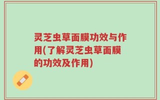灵芝虫草面膜功效与作用(了解灵芝虫草面膜的功效及作用)