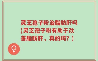 灵芝孢子粉治脂肪肝吗(灵芝孢子粉有助于改善脂肪肝，真的吗？)
