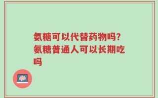 氨糖可以代替药物吗？氨糖普通人可以长期吃吗