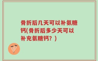 骨折后几天可以补氨糖钙(骨折后多少天可以补充氨糖钙？)