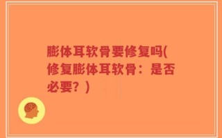 膨体耳软骨要修复吗(修复膨体耳软骨：是否必要？)