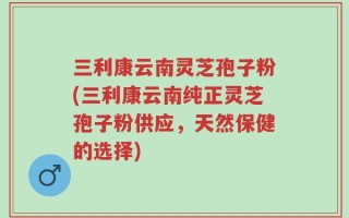 三利康云南灵芝孢子粉(三利康云南纯正灵芝孢子粉供应，天然保健的选择)