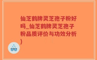 仙芝鹤牌灵芝孢子粉好吗_仙芝鹤牌灵芝孢子粉品质评价与功效分析)
