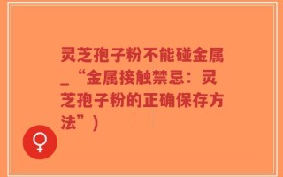 灵芝孢子粉不能碰金属_“金属接触禁忌：灵芝孢子粉的正确保存方法”)
