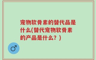 宠物软骨素的替代品是什么(替代宠物软骨素的产品是什么？)