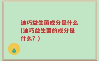 迪巧益生菌成分是什么(迪巧益生菌的成分是什么？)