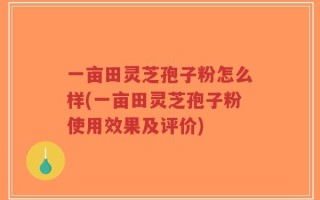 一亩田灵芝孢子粉怎么样(一亩田灵芝孢子粉使用效果及评价)