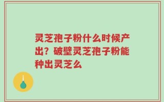 灵芝孢子粉什么时候产出？破壁灵芝孢子粉能种出灵芝么