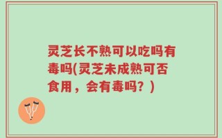 灵芝长不熟可以吃吗有毒吗(灵芝未成熟可否食用，会有毒吗？)