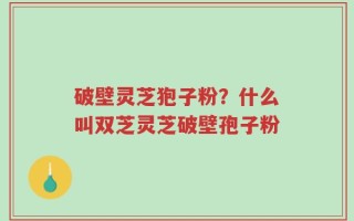 破壁灵芝狍子粉？什么叫双芝灵芝破壁孢子粉