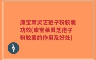 康宝莱灵芝孢子粉胶囊功效(康宝莱灵芝孢子粉胶囊的作用及好处)