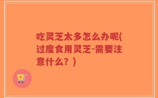 吃灵芝太多怎么办呢(过度食用灵芝-需要注意什么？)