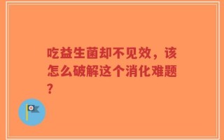 吃益生菌却不见效，该怎么破解这个消化难题？