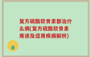 复方硫酸软骨素都治什么病(复方硫酸软骨素用途及适用疾病解析)