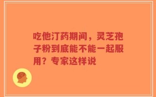 吃他汀药期间，灵芝孢子粉到底能不能一起服用？专家这样说