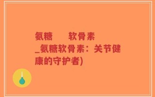 氨糖     软骨素_氨糖软骨素：关节健康的守护者)
