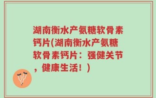 湖南衡水产氨糖软骨素钙片(湖南衡水产氨糖软骨素钙片：强健关节，健康生活！)