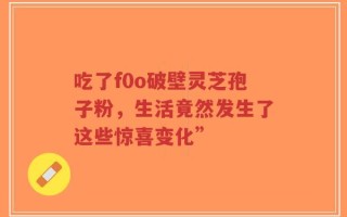 吃了f0o破壁灵芝孢子粉，生活竟然发生了这些惊喜变化”