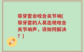 带牙套会咬合关节响(带牙套的人易出现咬合关节响声，该如何解决？)