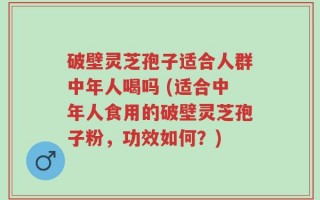 破壁灵芝孢子适合人群中年人喝吗 (适合中年人食用的破壁灵芝孢子粉，功效如何？)