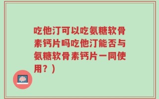 吃他汀可以吃氨糖软骨素钙片吗吃他汀能否与氨糖软骨素钙片一同使用？)