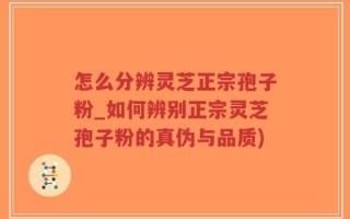 怎么分辨灵芝正宗孢子粉_如何辨别正宗灵芝孢子粉的真伪与品质)