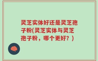 灵芝实体好还是灵芝孢子粉(灵芝实体与灵芝孢子粉，哪个更好？)