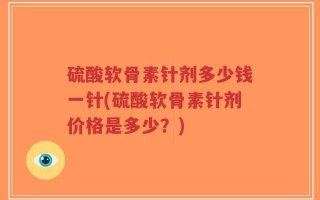 硫酸软骨素针剂多少钱一针(硫酸软骨素针剂价格是多少？)