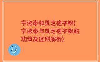 宁泌泰和灵芝孢子粉(宁泌泰与灵芝孢子粉的功效及区别解析)