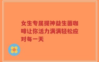 女生专属提神益生菌咖啡让你活力满满轻松应对每一天