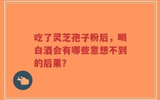 吃了灵芝孢子粉后，喝白酒会有哪些意想不到的后果？