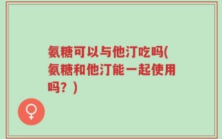氨糖可以与他汀吃吗(氨糖和他汀能一起使用吗？)