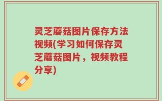 灵芝蘑菇图片保存方法视频(学习如何保存灵芝蘑菇图片，视频教程分享)