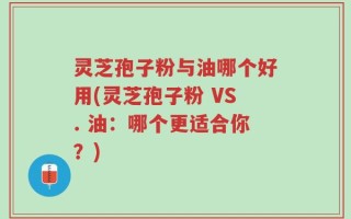 灵芝孢子粉与油哪个好用(灵芝孢子粉 VS. 油：哪个更适合你？)
