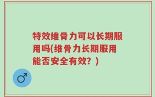 特效维骨力可以长期服用吗(维骨力长期服用能否安全有效？)