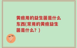 黄疸用的益生菌是什么东西(常用的黄疸益生菌是什么？)