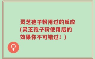 灵芝孢子粉用过的反应(灵芝孢子粉使用后的效果你不可错过！)