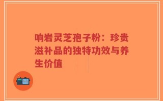 响岩灵芝孢子粉：珍贵滋补品的独特功效与养生价值