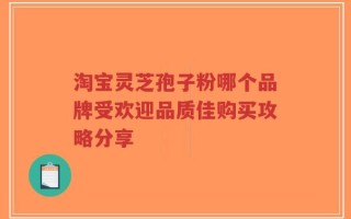 淘宝灵芝孢子粉哪个品牌受欢迎品质佳购买攻略分享