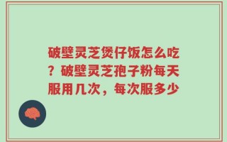 破壁灵芝煲仔饭怎么吃？破壁灵芝孢子粉每天服用几次，每次服多少