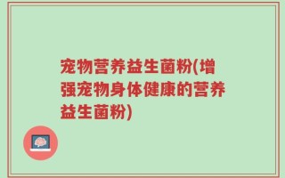 宠物营养益生菌粉(增强宠物身体健康的营养益生菌粉)