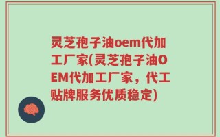 灵芝孢子油oem代加工厂家(灵芝孢子油OEM代加工厂家，代工贴牌服务优质稳定)
