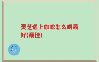 灵芝遇上咖啡怎么喝最好(最佳)
