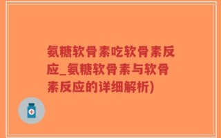 氨糖软骨素吃软骨素反应_氨糖软骨素与软骨素反应的详细解析)