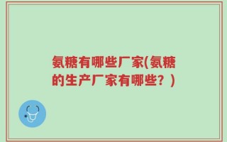 氨糖有哪些厂家(氨糖的生产厂家有哪些？)