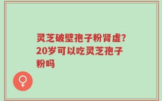 灵芝破壁孢子粉肾虚？20岁可以吃灵芝孢子粉吗