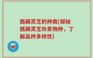 西藏灵芝的种类(探秘西藏灵芝珍贵物种，了解品种多样性)