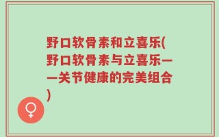 野口软骨素和立喜乐(野口软骨素与立喜乐——关节健康的完美组合)