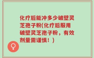 化疗后能冲多少破壁灵芝孢子粉(化疗后服用破壁灵芝孢子粉，有效剂量需谨慎！)