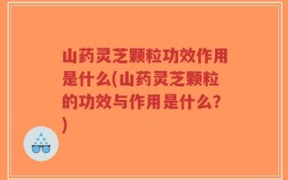 山药灵芝颗粒功效作用是什么(山药灵芝颗粒的功效与作用是什么？)